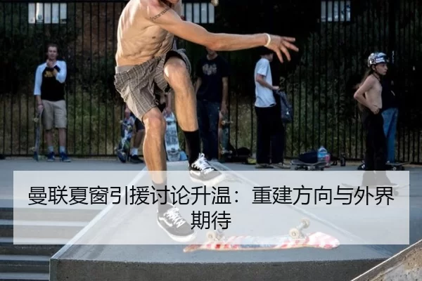 曼联夏窗引援讨论升温：重建方向与外界期待